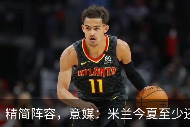 精简阵容，意媒：米兰今夏至少还要送走6人